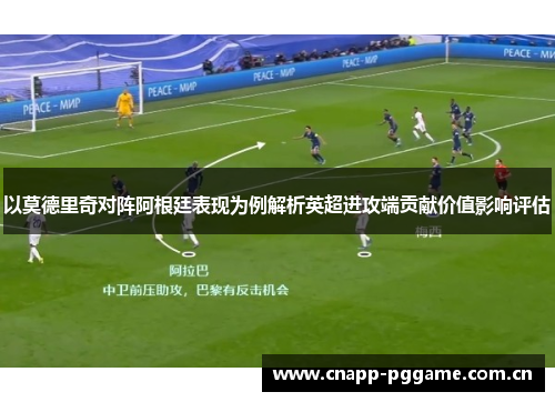 以莫德里奇对阵阿根廷表现为例解析英超进攻端贡献价值影响评估 以莫德里奇对阵阿根廷表现为例解析英超进攻端贡献价值影响评估