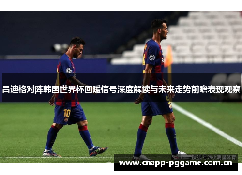 吕迪格对阵韩国世界杯回暖信号深度解读与未来走势前瞻表现观察